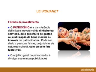 Formas de investimento
O PATROCÍNIO é a transferência
definitiva e irreversível de dinheiro ou
serviços, ou a cobertura de gastos
ou a utilização de bens móveis ou
imóveis do patrocinador. Pode ser
dado a pessoas físicas, ou jurídicas de
natureza cultural, com ou sem fins
lucrativos.
O objetivo geral do patrocinador é
divulgar sua marca (publicidade)
LEI ROUANET
 