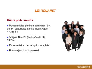 Quem pode investir
Pessoa física (limite incentivado: 6%
do IR) ou jurídica (limite incentivado:
4% do IR)
Artigos 18 e 26 (dedução de até
100%)
Pessoa física: declaração completa
Pessoa jurídica: lucro real
LEI ROUANET
 