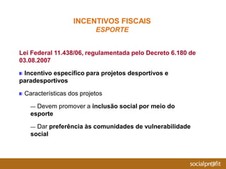 Lei Federal 11.438/06, regulamentada pelo Decreto 6.180 de
03.08.2007
Incentivo específico para projetos desportivos e
paradesportivos
Características dos projetos
— Devem promover a inclusão social por meio do
esporte
— Dar preferência às comunidades de vulnerabilidade
social
INCENTIVOS FISCAIS
ESPORTE
 