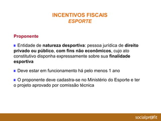 Proponente
Entidade de natureza desportiva: pessoa jurídica de direito
privado ou público, com fins não econômicos, cujo ato
constitutivo disponha expressamente sobre sua finalidade
esportiva
Deve estar em funcionamento há pelo menos 1 ano
O proponente deve cadastra-se no Ministério do Esporte e ter
o projeto aprovado por comissão técnica
INCENTIVOS FISCAIS
ESPORTE
 