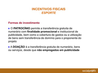 Formas de investimento
O PATROCÍNIO permite a transferência gratuita de
numerário com finalidade promocional e institucional de
publicidade, bem como a cobertura de gastos ou a utilização
de bens sem transferência de domínio para o proponente do
projeto
A DOAÇÃO é a transferência gratuita de numerário, bens
ou serviços, desde que não empregados em publicidade
INCENTIVOS FISCAIS
ESPORTE
 