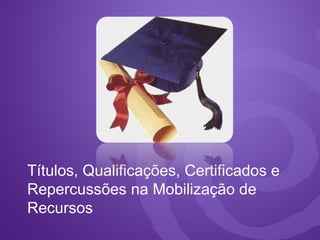Títulos, Qualificações, Certificados e
Repercussões na Mobilização de
Recursos
 