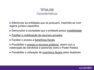 Diferenciar as entidades que os possuem, inserindo-as num
regime jurídico específico
Demonstrar à sociedade que a entidade possui credibilidade
Facilitar a mobilização de recursos privados
Facilitar o acesso a benefícios fiscais
Possibilitar o acesso a recursos públicos, assim com a
celebração de convênios e parcerias como o Poder Público
Possibilitar a utilização de incentivos fiscais pelos doadores
TÍTULOS
Características
 