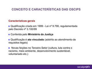 Características gerais
Qualificação criada em 1999 - Lei nº 9.790, regulamentada
pelo Decreto nº 3.100/99
Conferida pelo Ministério da Justiça
Qualificação é ato vinculado (adstrito ao atendimento de
requisitos legais)
Novas feições no Terceiro Setor (cultura, luta contra o
racismo, meio ambiente, desenvolvimento sustentável,
voluntariado etc.)
CONCEITO E CARACTERÍSTICAS DAS OSCIPS
 