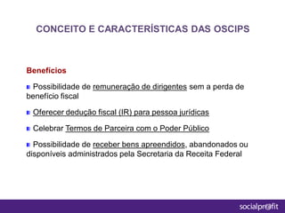 Benefícios
Possibilidade de remuneração de dirigentes sem a perda de
benefício fiscal
Oferecer dedução fiscal (IR) para pessoa jurídicas
Celebrar Termos de Parceira com o Poder Público
Possibilidade de receber bens apreendidos, abandonados ou
disponíveis administrados pela Secretaria da Receita Federal
CONCEITO E CARACTERÍSTICAS DAS OSCIPS
 