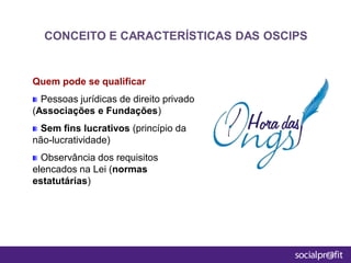Quem pode se qualificar
Pessoas jurídicas de direito privado
(Associações e Fundações)
Sem fins lucrativos (princípio da
não-lucratividade)
Observância dos requisitos
elencados na Lei (normas
estatutárias)
CONCEITO E CARACTERÍSTICAS DAS OSCIPS
 