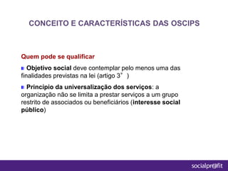 Quem pode se qualificar
Objetivo social deve contemplar pelo menos uma das
finalidades previstas na lei (artigo 3°)
Princípio da universalização dos serviços: a
organização não se limita a prestar serviços a um grupo
restrito de associados ou beneficiários (interesse social
público)
CONCEITO E CARACTERÍSTICAS DAS OSCIPS
 