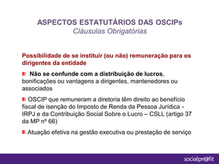 Possibilidade de se instituir (ou não) remuneração para os
dirigentes da entidade
Não se confunde com a distribuição de lucros,
bonificações ou vantagens a dirigentes, mantenedores ou
associados
OSCIP que remuneram a diretoria têm direito ao benefício
fiscal de isenção do Imposto de Renda da Pessoa Jurídica -
IRPJ e da Contribuição Social Sobre o Lucro – CSLL (artigo 37
da MP nº 66)
Atuação efetiva na gestão executiva ou prestação de serviço
ASPECTOS ESTATUTÁRIOS DAS OSCIPs
Cláusulas Obrigatórias
 