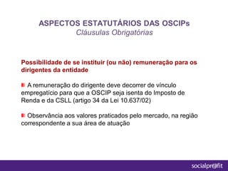 Possibilidade de se instituir (ou não) remuneração para os
dirigentes da entidade
A remuneração do dirigente deve decorrer de vínculo
empregatício para que a OSCIP seja isenta do Imposto de
Renda e da CSLL (artigo 34 da Lei 10.637/02)
Observância aos valores praticados pelo mercado, na região
correspondente a sua área de atuação
ASPECTOS ESTATUTÁRIOS DAS OSCIPs
Cláusulas Obrigatórias
 