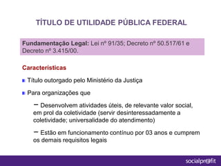 Características
Título outorgado pelo Ministério da Justiça
Para organizações que
– Desenvolvem atividades úteis, de relevante valor social,
em prol da coletividade (servir desinteressadamente a
coletividade; universalidade do atendimento)
– Estão em funcionamento contínuo por 03 anos e cumprem
os demais requisitos legais
TÍTULO DE UTILIDADE PÚBLICA FEDERAL
Fundamentação Legal: Lei nº 91/35; Decreto nº 50.517/61 e
Decreto nº 3.415/00.
 