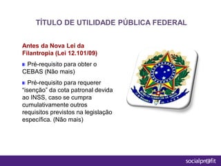 Antes da Nova Lei da
Filantropia (Lei 12.101/09)
Pré-requisito para obter o
CEBAS (Não mais)
Pré-requisito para requerer
“isenção” da cota patronal devida
ao INSS, caso se cumpra
cumulativamente outros
requisitos previstos na legislação
específica. (Não mais)
TÍTULO DE UTILIDADE PÚBLICA FEDERAL
 