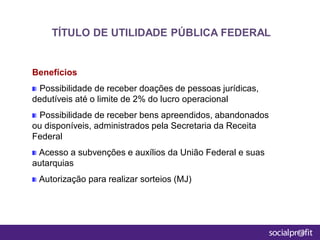 Benefícios
Possibilidade de receber doações de pessoas jurídicas,
dedutíveis até o limite de 2% do lucro operacional
Possibilidade de receber bens apreendidos, abandonados
ou disponíveis, administrados pela Secretaria da Receita
Federal
Acesso a subvenções e auxílios da União Federal e suas
autarquias
Autorização para realizar sorteios (MJ)
TÍTULO DE UTILIDADE PÚBLICA FEDERAL
 