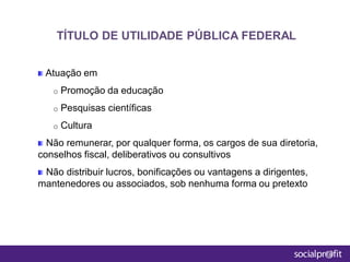 Atuação em
o Promoção da educação
o Pesquisas científicas
o Cultura
Não remunerar, por qualquer forma, os cargos de sua diretoria,
conselhos fiscal, deliberativos ou consultivos
Não distribuir lucros, bonificações ou vantagens a dirigentes,
mantenedores ou associados, sob nenhuma forma ou pretexto
TÍTULO DE UTILIDADE PÚBLICA FEDERAL
 
