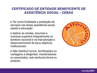 Ter como finalidade a prestação de
serviços nas áreas assistência social,
saúde e educação
Aplicar as rendas, recursos e
eventual superávit integralmente no
território nacional e na manutenção e
desenvolvimento de seus objetivos
institucionais
Não distribuir lucros, bonificações ou
vantagens a dirigentes, mantenedores
ou associados, sob nenhuma forma ou
pretexto
CERTIFICADO DE ENTIDADE BENEFICENTE DE
ASSISTÊNCIA SOCIAL - CEBAS
 
