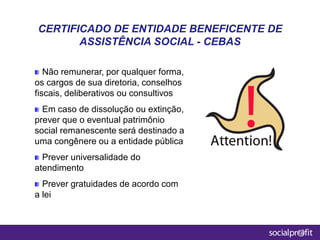 Não remunerar, por qualquer forma,
os cargos de sua diretoria, conselhos
fiscais, deliberativos ou consultivos
Em caso de dissolução ou extinção,
prever que o eventual patrimônio
social remanescente será destinado a
uma congênere ou a entidade pública
Prever universalidade do
atendimento
Prever gratuidades de acordo com
a lei
CERTIFICADO DE ENTIDADE BENEFICENTE DE
ASSISTÊNCIA SOCIAL - CEBAS
 