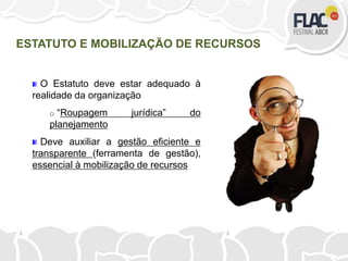 O Estatuto deve estar adequado à
realidade da organização
o “Roupagem jurídica” do
planejamento
Deve auxiliar a gestão eficiente e
transparente (ferramenta de gestão),
essencial à mobilização de recursos
ESTATUTO E MOBILIZAÇÃO DE RECURSOS
 