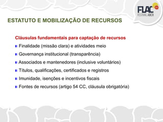 Cláusulas fundamentais para captação de recursos
Finalidade (missão clara) e atividades meio
Governança institucional (transparência)
Associados e mantenedores (inclusive voluntários)
Títulos, qualificações, certificados e registros
Imunidade, isenções e incentivos fiscais
Fontes de recursos (artigo 54 CC, cláusula obrigatória)
ESTATUTO E MOBILIZAÇÃO DE RECURSOS
 