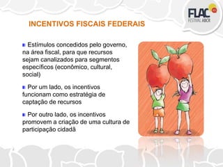 Estímulos concedidos pelo governo,
na área fiscal, para que recursos
sejam canalizados para segmentos
específicos (econômico, cultural,
social)
Por um lado, os incentivos
funcionam como estratégia de
captação de recursos
Por outro lado, os incentivos
promovem a criação de uma cultura de
participação cidadã
INCENTIVOS FISCAIS FEDERAIS
 