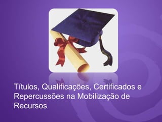 Títulos, Qualificações, Certificados e
Repercussões na Mobilização de
Recursos
 