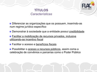 Diferenciar as organizações que os possuem, inserindo-as
num regime jurídico específico
Demonstrar à sociedade que a entidade possui credibilidade
Facilitar a mobilização de recursos privados, inclusive
utilizando-se incentivo fiscal
Facilitar o acesso a benefícios fiscais
Possibilitar o acesso a recursos públicos, assim coma a
celebração de convênios e parcerias como o Poder Público
TÍTULOS
Características
 