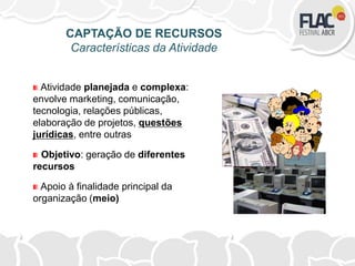 Atividade planejada e complexa:
envolve marketing, comunicação,
tecnologia, relações públicas,
elaboração de projetos, questões
jurídicas, entre outras
Objetivo: geração de diferentes
recursos
Apoio à finalidade principal da
organização (meio)
CAPTAÇÃO DE RECURSOS
Características da Atividade
 