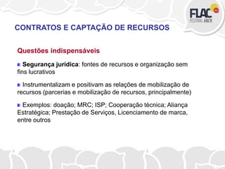 Questões indispensáveis
Segurança jurídica: fontes de recursos e organização sem
fins lucrativos
Instrumentalizam e positivam as relações de mobilização de
recursos (parcerias e mobilização de recursos, principalmente)
Exemplos: doação; MRC; ISP; Cooperação técnica; Aliança
Estratégica; Prestação de Serviços, Licenciamento de marca,
entre outros
CONTRATOS E CAPTAÇÃO DE RECURSOS
 