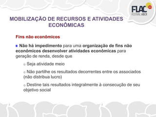 Fins não econômicos
Não há impedimento para uma organização de fins não
econômicos desenvolver atividades econômicas para
geração de renda, desde que
o Seja atividade meio
o Não partilhe os resultados decorrentes entre os associados
(não distribua lucro)
o Destine tais resultados integralmente à consecução de seu
objetivo social
MOBILIZAÇÃO DE RECURSOS E ATIVIDADES
ECONÔMICAS
 