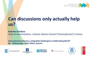 Can	discussions	only	actually	help	
us?
Katerina	Danilova
Head	of	communications,	 Estonian	Opinion	Festival	(“Arvamusfestival”),	Estonia
International	conference „Integration Challenges in	a	Radicalizing World“
29	– 30	November	2016,	Tallinn,	Estonia
 