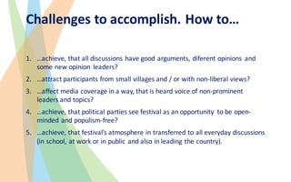 Challenges to accomplish.	How to…
1. …achieve,	that all	discussions have good arguments,	diferent	opinions and	
some new opinion leaders?
2. …attract participants from small villages and	/	or with non-liberal views?
3. …affect media coverage in	a	way,	that is heard voice of	non-prominent	
leaders and	topics?
4. …achieve,	that political parties see	festival	as an opportunity to be open-
minded and	populism-free?
5. …achieve,	that festival’s atmosphere in	transferred to all	everyday discussions
(in	school,	at	work or in	public and	also in	leading the country).	
 