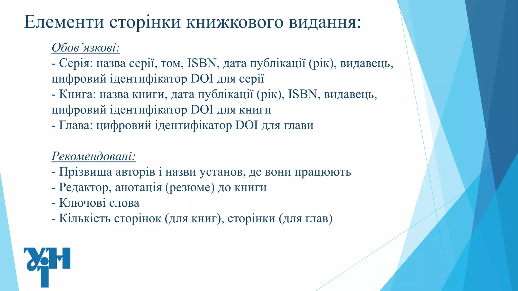 Елементи сторінки книжкового видання:
Обов’язкові:
- Серія: назва серії, том, ISBN, дата публікації (рік), видавець,
цифровий ідентифікатор DOI для серії
- Книга: назва книги, дата публікації (рік), ISBN, видавець,
цифровий ідентифікатор DOI для книги
- Глава: цифровий ідентифікатор DOI для глави
Рекомендовані:
- Прізвища авторів і назви установ, де вони працюють
- Редактор, анотація (резюме) до книги
- Ключові слова
- Кількість сторінок (для книг), сторінки (для глав)
 