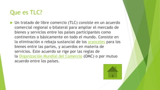 Que es TLC?
 Un tratado de libre comercio (TLC) consiste en un acuerdo
comercial regional o bilateral para ampliar el mercado de
bienes y servicios entre los países participantes como
continentes o básicamente en todo el mundo. Consiste en
la eliminación o rebaja sustancial de los aranceles para los
bienes entre las partes, y acuerdos en materia de
servicios. Este acuerdo se rige por las reglas de
la Organización Mundial del Comercio (OMC) o por mutuo
acuerdo entre los países.
 