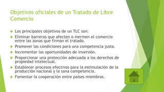 Objetivos oficiales de un Tratado de Libre
Comercio
 Los principales objetivos de un TLC son:
 Eliminar barreras que afecten o mermen el comercio
entre las zonas que firman el tratado.
 Promover las condiciones para una competencia justa.
 Incrementar las oportunidades de inversión.
 Proporcionar una protección adecuada a los derechos de
propiedad intelectual.
 Establecer procesos efectivos para la estimulación de la
producción nacional y la sana competencia.
 Fomentar la cooperación entre países miembros.
 
