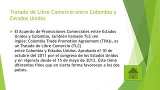Tratado de Libre Comercio entre Colombia y
Estados Unidos
 El Acuerdo de Promociones Comerciales entre Estados
Unidos y Colombia, también llamado TLC (en
inglés: Colombia Trade Promotion Agreement (TPA)), es
un Tratado de Libre Comercio (TLC)
entre Colombia y Estados Unidos. Aprobado el 10 de
octubre del 2011 por el congreso de los Estados Unidos
y en vigencia desde el 15 de mayo de 2012. Éste tiene
diferentes fines que en cierta forma favorecen a los dos
países.
 