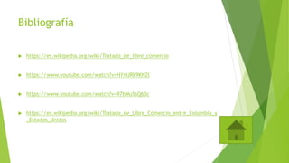 Bibliografía
 https://es.wikipedia.org/wiki/Tratado_de_libre_comercio
 https://www.youtube.com/watch?v=HYnURk9KN2I
 https://www.youtube.com/watch?v=97bMu5sQ63c
 https://es.wikipedia.org/wiki/Tratado_de_Libre_Comercio_entre_Colombia_y
_Estados_Unidos
 