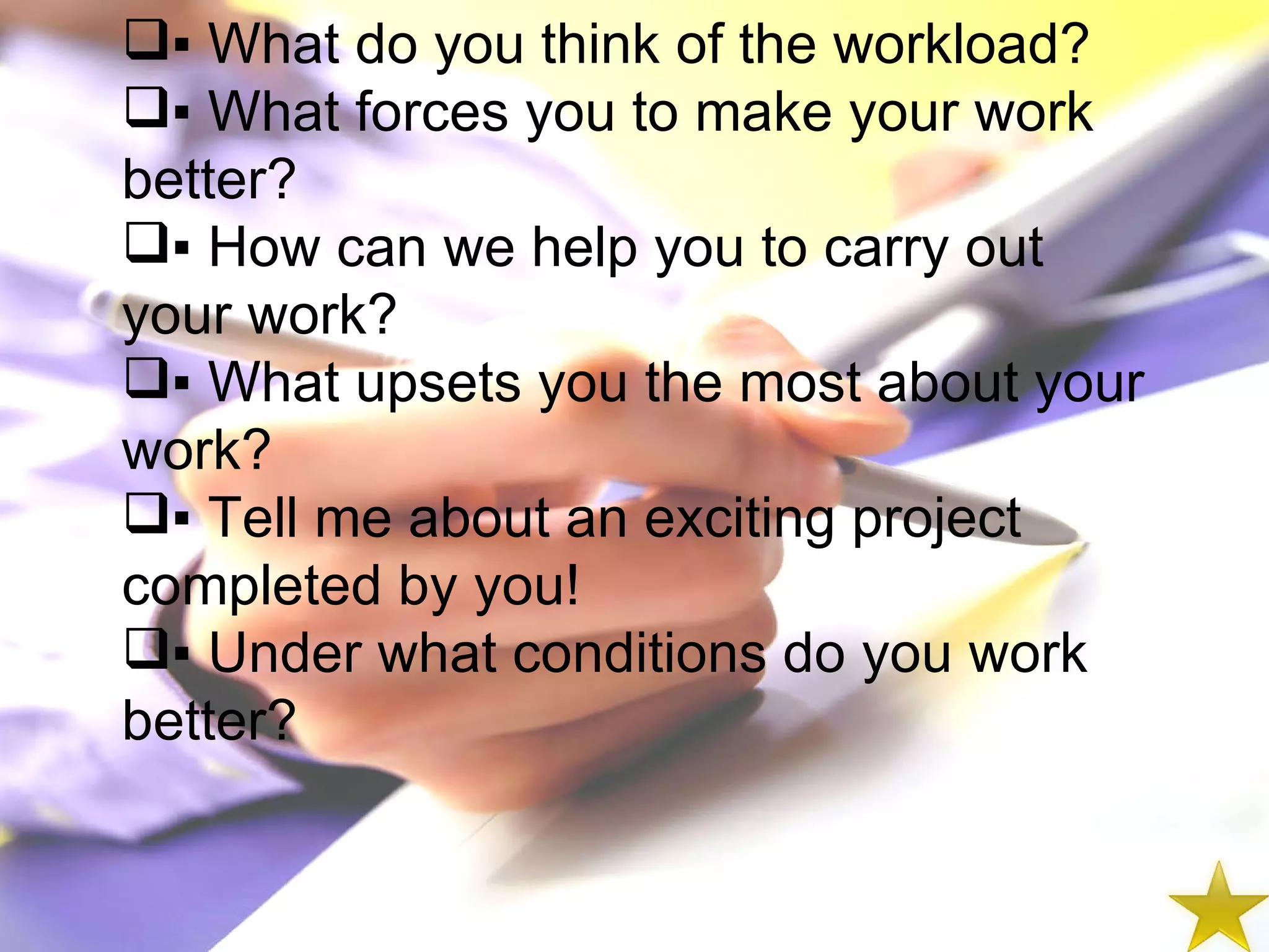 ▪  What do you think of the workload? ▪  What forces you to make your work better? ▪  How can we help you to carry out your work? ▪  What upsets you the most about your work? ▪  Tell me about an exciting project completed by you! ▪  Under what conditions do you work better? 