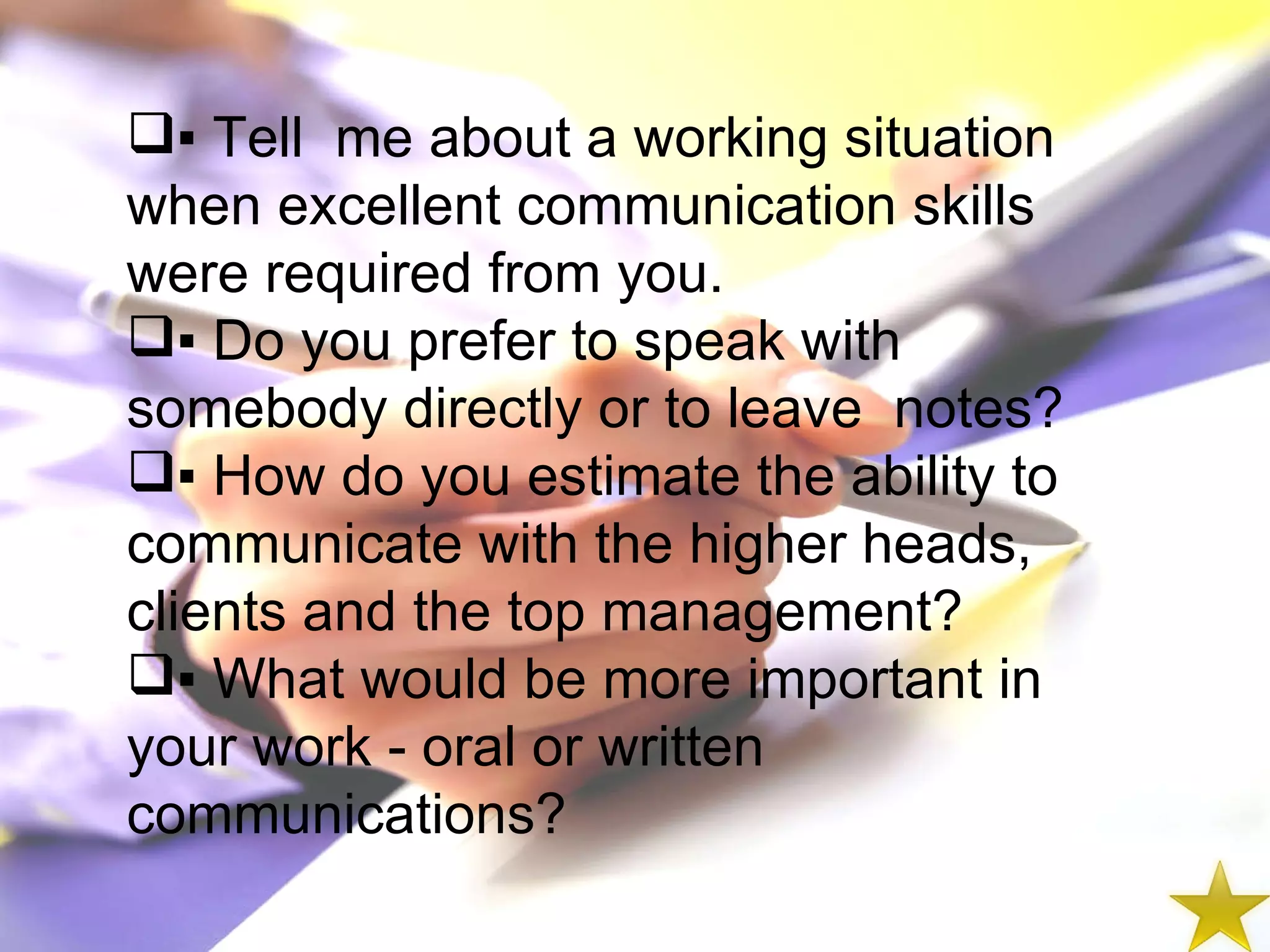 ▪  Tell  me about a working situation when excellent communication skills were required from you. ▪  Do you prefer to speak with somebody directly or to leave  notes? ▪  How do you estimate the ability to communicate with the higher heads, clients and the top management? ▪  What would be more important in your work - oral or written communications? 
