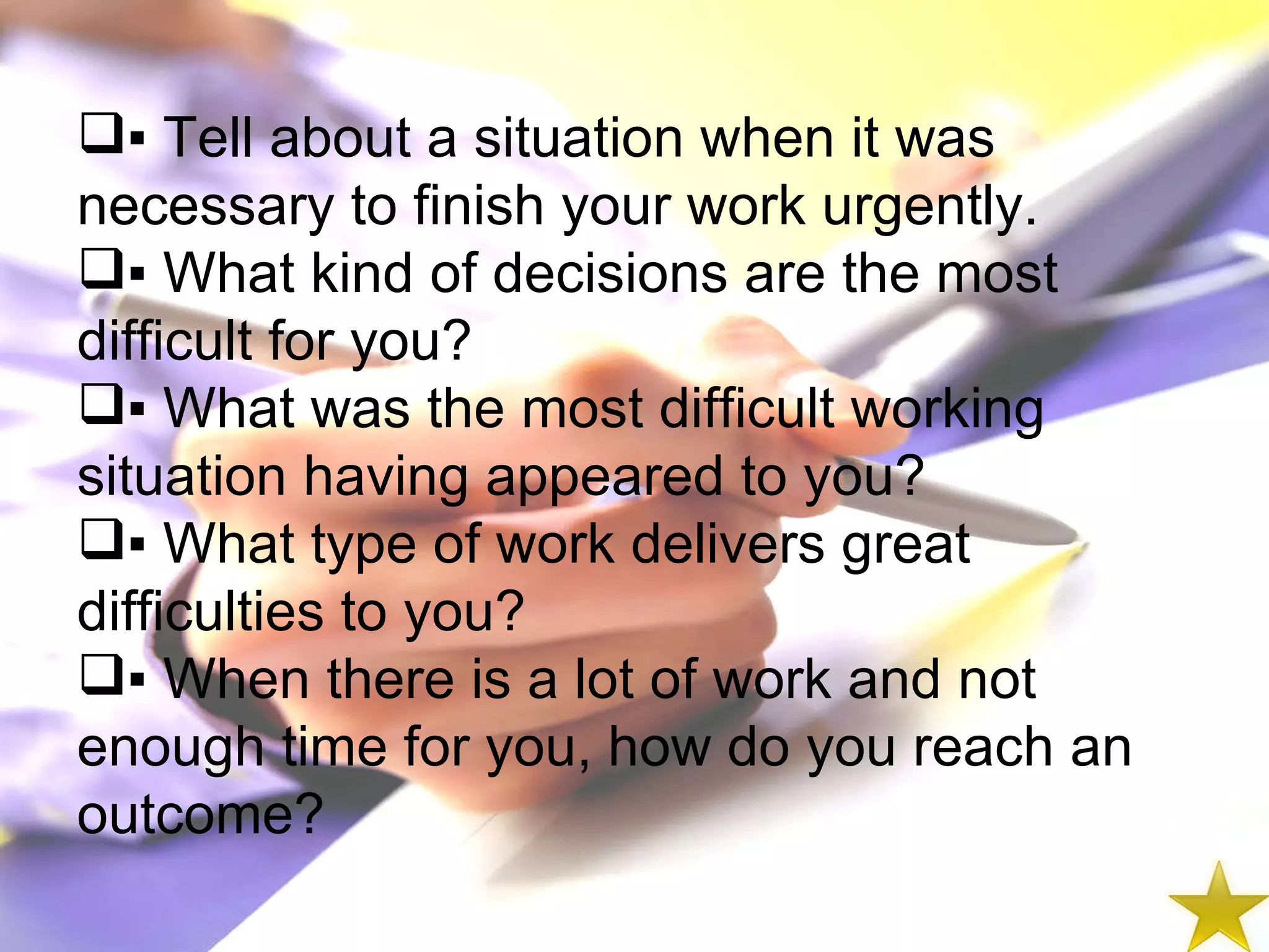 ▪  Tell about a situation when it was necessary to finish your work urgently. ▪  What kind of decisions are the most difficult for you? ▪  What was the most difficult working situation having appeared to you? ▪  What type of work delivers great difficulties to you? ▪  When there is a lot of work and not enough time for you, how do you reach an outcome? 