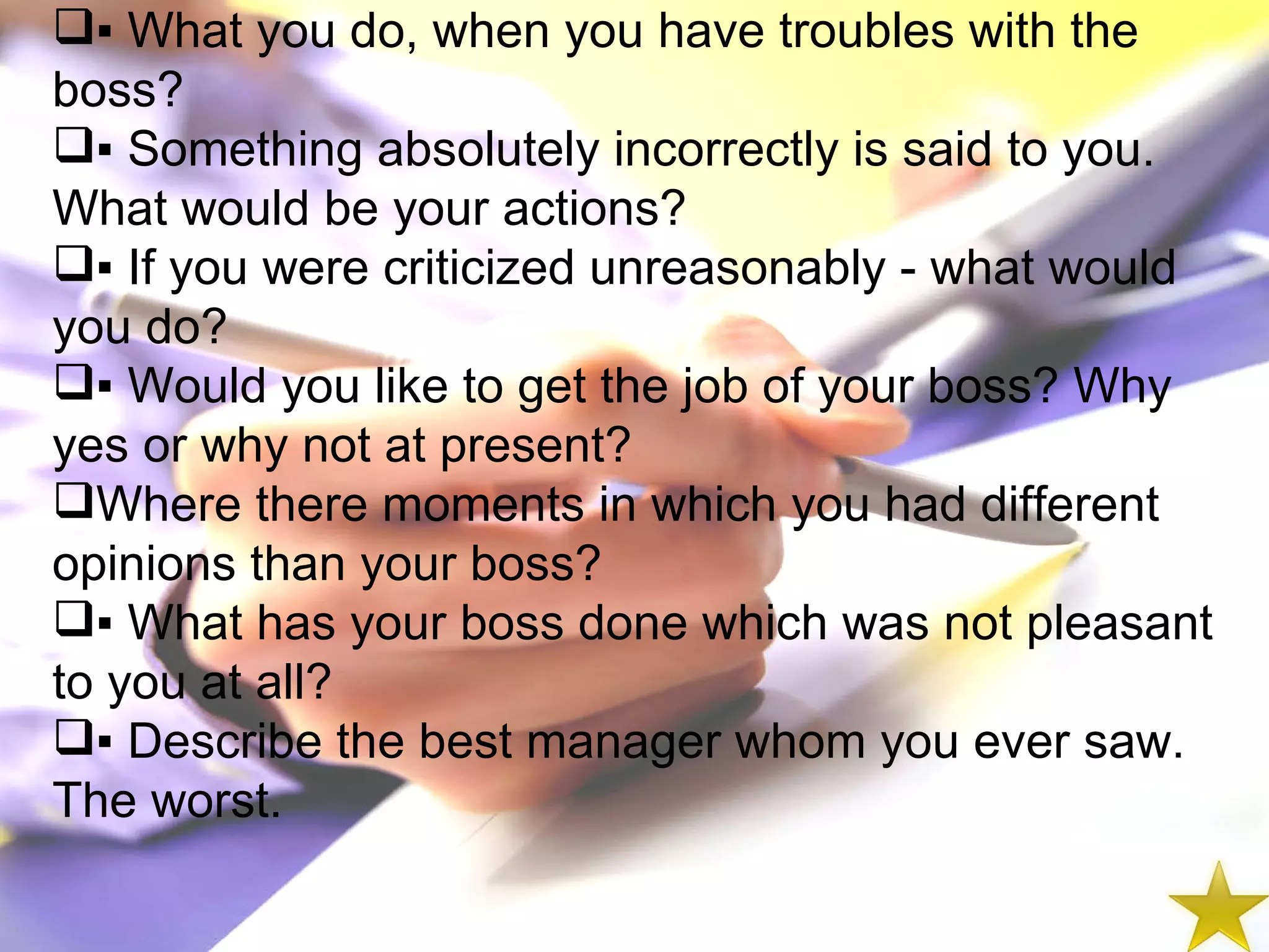 ▪  What you do, when you have troubles with the boss? ▪  Something absolutely incorrectly is said to you. What would be your actions? ▪  If you were criticized unreasonably - what would you do? ▪  Would you like to get the job of your boss? Why yes or why not at present? Where there moments in which you had different opinions than your boss? ▪  What has your boss done which was not pleasant to you at all? ▪  Describe the best manager whom you ever saw. The worst. 