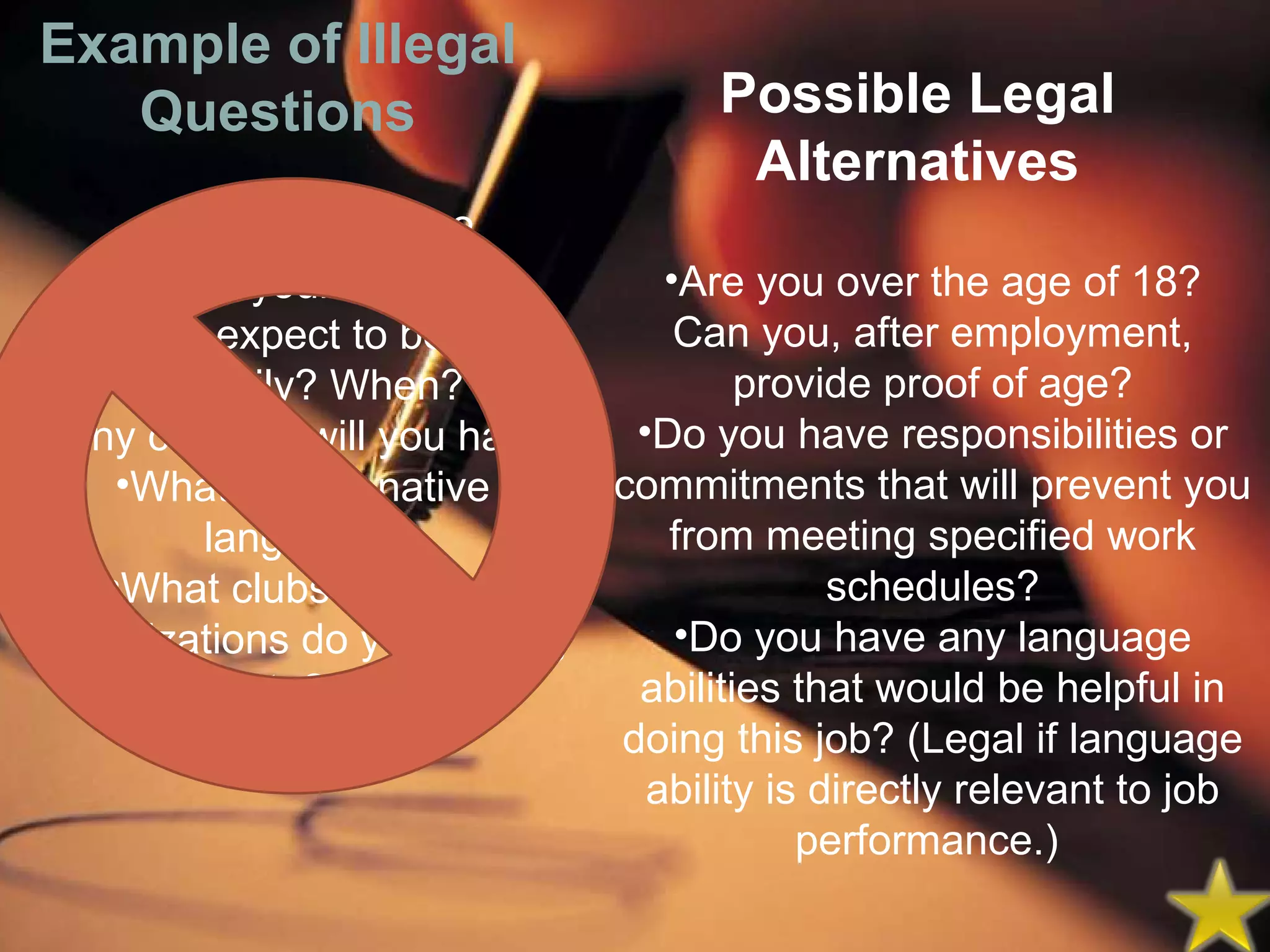 How old are you? When is your birthday? Do you expect to become have a family? When? How many children will you have? What is your native language? What clubs or social organizations do you belong to?    Example of Illegal Questions Possible Legal Alternatives Are you over the age of 18? Can you, after employment, provide proof of age? Do you have responsibilities or commitments that will prevent you from meeting specified work schedules? Do you have any language abilities that would be helpful in doing this job? (Legal if language ability is directly relevant to job performance.)    