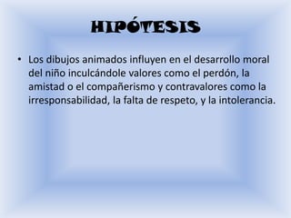 HIPÓTESIS
• Los dibujos animados influyen en el desarrollo moral
  del niño inculcándole valores como el perdón, la
  amistad o el compañerismo y contravalores como la
  irresponsabilidad, la falta de respeto, y la intolerancia.
 