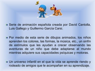 Serie de animación española creada por David Cantolla,
Luis Gallego y Guillermo García Carsi.

Por medio de esta serie de dibujos animados, los niños
aprenden los colores, las formas, la música, etc., un sinfín
de estímulos que les ayudan a crecer observando las
aventuras de un niño que debe adaptarse al mundo
mientras adquiere sus capacidades psíquicas y motoras.

Un universo infantil en el que la vida se aprende riendo y
rodeado de amigos que le acompañan en su aprendizaje.
 
