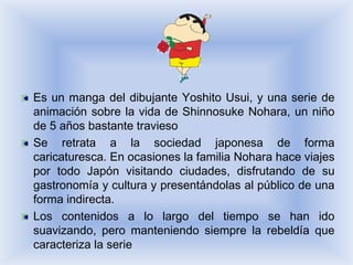 Es un manga del dibujante Yoshito Usui, y una serie de
animación sobre la vida de Shinnosuke Nohara, un niño
de 5 años bastante travieso
Se retrata a la sociedad japonesa de forma
caricaturesca. En ocasiones la familia Nohara hace viajes
por todo Japón visitando ciudades, disfrutando de su
gastronomía y cultura y presentándolas al público de una
forma indirecta.
Los contenidos a lo largo del tiempo se han ido
suavizando, pero manteniendo siempre la rebeldía que
caracteriza la serie
 