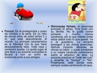 Shinnosuke Nohara, el personaje
                                       principal (5 años). Vive junto con
Pocoyó: Es el protagonista y quien     su familia. No le gusta comer
da nombre a la serie. Es un niño       pimiento     y    mucho      menos
de pocos años de edad (entre 2 y       zanahoria, por lo que intenta evitar
4), que está descubriendo el           estos platos todo lo que puede. Va
mundo. La principal característica     a la guardería. Le encanta
es la felicidad con la que hace        perseguir a las chicas jovencitas,
absolutamente todo. Viste ropa y       disfruta mirando álbumes de
sombrero azules. Le gusta jugar al     chicas en bikini y suele enrabietar
aire libre y su enorme curiosidad lo   a su madre haciendo comentarios
llevará a vivir un sinfín de           sobre el atractivo de ésta. Le
aventuras junto a sus amigos.          encanta practicar el "baile del culo"
                                       y enseñar la "trompa" o "tita".
                                       Finalmente, esté donde esté,
                                       siempre acaba sembrando el caos.
 