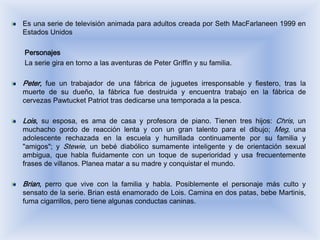 Es una serie de televisión animada para adultos creada por Seth MacFarlaneen 1999 en
Estados Unidos

Personajes
La serie gira en torno a las aventuras de Peter Griffin y su familia.

Peter, fue un trabajador de una fábrica de juguetes irresponsable y fiestero, tras la
muerte de su dueño, la fábrica fue destruida y encuentra trabajo en la fábrica de
cervezas Pawtucket Patriot tras dedicarse una temporada a la pesca.

Lois, su esposa, es ama de casa y profesora de piano. Tienen tres hijos: Chris, un
muchacho gordo de reacción lenta y con un gran talento para el dibujo; Meg, una
adolescente rechazada en la escuela y humillada continuamente por su familia y
"amigos"; y Stewie, un bebé diabólico sumamente inteligente y de orientación sexual
ambigua, que habla fluidamente con un toque de superioridad y usa frecuentemente
frases de villanos. Planea matar a su madre y conquistar el mundo.

Brian, perro que vive con la familia y habla. Posiblemente el personaje más culto y
sensato de la serie. Brian está enamorado de Lois. Camina en dos patas, bebe Martinis,
fuma cigarrillos, pero tiene algunas conductas caninas.
 