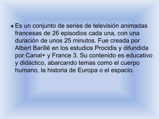Es un conjunto de series de televisión animadas
francesas de 26 episodios cada una, con una
duración de unos 25 minutos. Fue creada por
Albert Barillé en los estudios Procidis y difundida
por Canal+ y France 3. Su contenido es educativo
y didáctico, abarcando temas como el cuerpo
humano, la historia de Europa o el espacio.
 