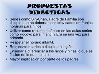 PROPUESTAS
            DIDÁCTICAS
• Series como Sin-Chan, Padre de Familia son
  dibujos que no deberían ser televisados en franjas
  horarias para niños.
• Utilizar como recurso didáctico en las aulas series
  como Pocoyo para infantil y Era se una vez para
  primaria.
• Respetar el horario infantil.
• Retransmitir series o dibujos en inglés.
• Enseñar a diferenciar a los niños y niñas lo que es
  ficción de lo que no lo es.
• Mayor implicación por parte de los padres.
 