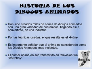 HISTORIA DE LOS
     DIBUJOS ANIMADOS

Han sido creados miles de series de dibujos animados
con una gran variedad de contenidos, llegando así a
convertirse, en una industria.

Por las técnicas usadas, el que resalta es el Anime.

Es importante señalar que el anime es considerado como
los Dibujos Animados más violentos.

El primer anime en ser transmitido en televisión fue
"Astroboy"
 