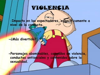 VIOLENCIA

 -Impacto en los espectadores, específicamente a
 nivel de la conducta.



-¿Más divertido?



-Personajes abominables, cargados de violencia,
 conductas antisociales y contenidos sobre la
 sexualidad.
 