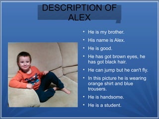 DESCRIPTION OF
ALEX

He is my brother.

His name is Alex.

He is good.

He has got brown eyes, he
has got black hair.

He can jump but he can't fly.

In this picture he is wearing
orange shirt and blue
trousers.

He is handsome.

He is a student.
 