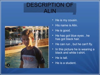 DESCRIPTION OF
ALIN

He is my cousin.

His name is Alin.

He is good.

He has got blue eyes , he
has got black hair.

He can run , but he can't fly.

In this picture he is wearing a
black and white t-shirt.

He is tall.

He is a student.
 